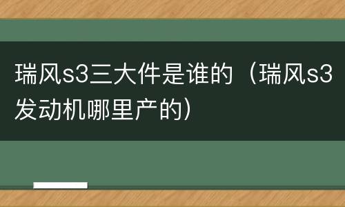 瑞风s3三大件是谁的（瑞风s3发动机哪里产的）