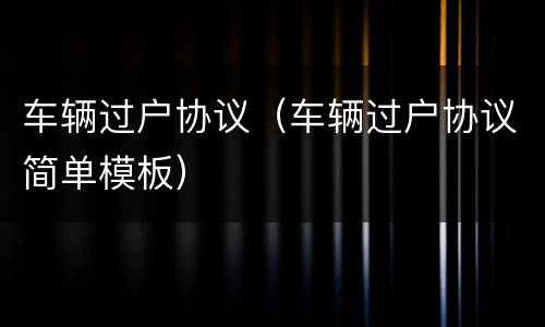 车辆过户协议（车辆过户协议简单模板）