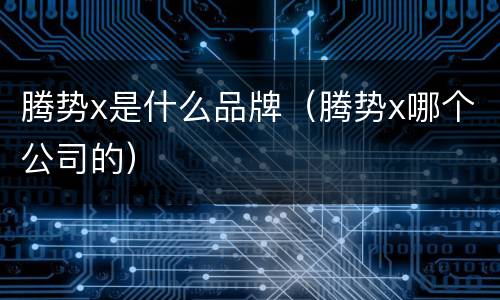 腾势x是什么品牌（腾势x哪个公司的）