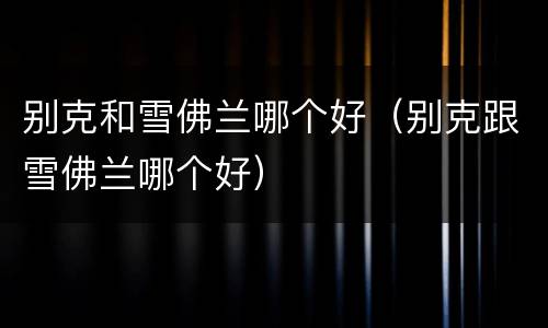 别克和雪佛兰哪个好（别克跟雪佛兰哪个好）