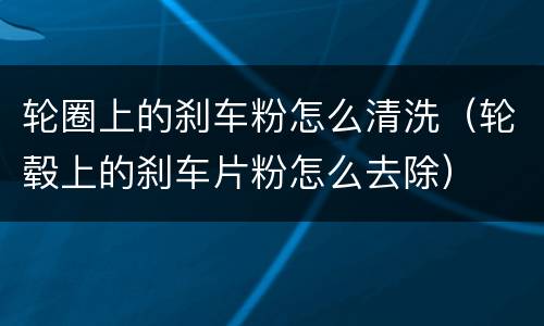 轮圈上的刹车粉怎么清洗（轮毂上的刹车片粉怎么去除）