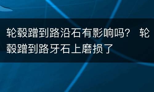 轮毂蹭到路沿石有影响吗？ 轮毂蹭到路牙石上磨损了