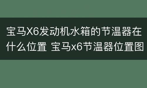 宝马X6发动机水箱的节温器在什么位置 宝马x6节温器位置图