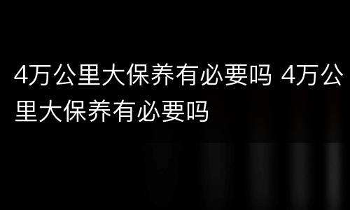 4万公里大保养有必要吗 4万公里大保养有必要吗