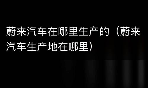 蔚来汽车在哪里生产的（蔚来汽车生产地在哪里）