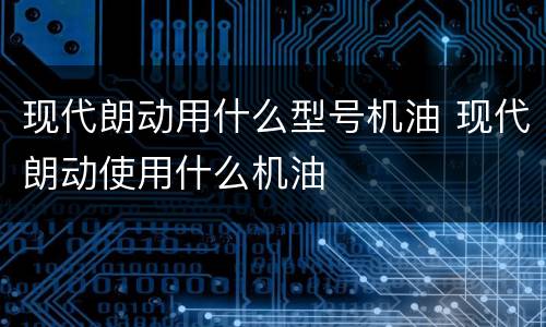 现代朗动用什么型号机油 现代朗动使用什么机油