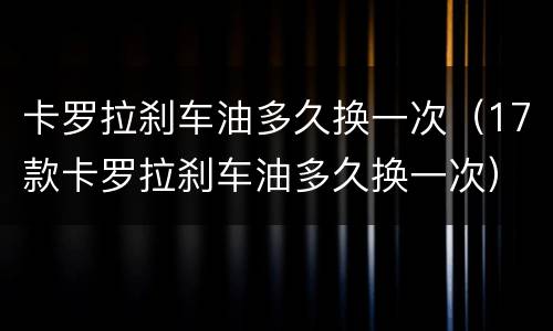 卡罗拉刹车油多久换一次（17款卡罗拉刹车油多久换一次）