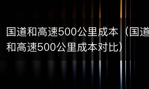 国道和高速500公里成本（国道和高速500公里成本对比）