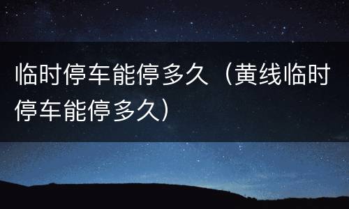 临时停车能停多久（黄线临时停车能停多久）