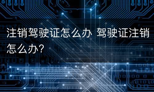 注销驾驶证怎么办 驾驶证注销怎么办?