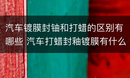 汽车镀膜封铀和打蜡的区别有哪些 汽车打蜡封釉镀膜有什么区别