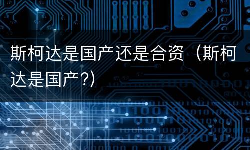 斯柯达是国产还是合资（斯柯达是国产?）