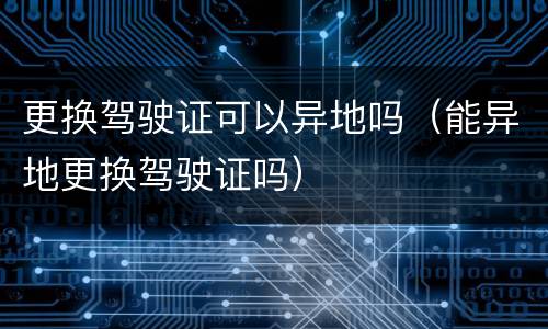 更换驾驶证可以异地吗（能异地更换驾驶证吗）