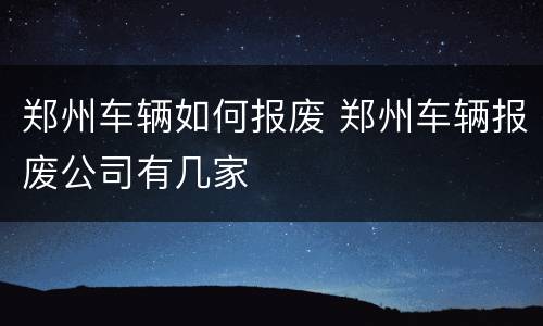 郑州车辆如何报废 郑州车辆报废公司有几家