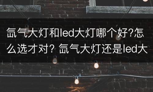 氙气大灯和led大灯哪个好?怎么选才对? 氙气大灯还是led大灯好