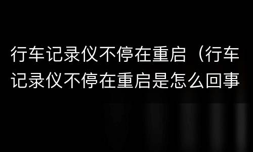 行车记录仪不停在重启（行车记录仪不停在重启是怎么回事）