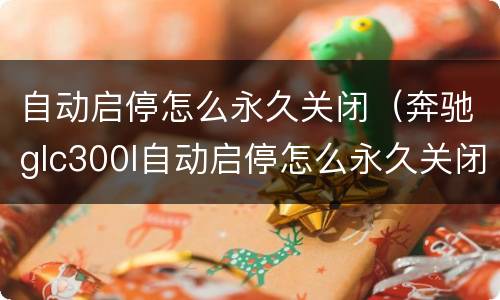 自动启停怎么永久关闭（奔驰glc300l自动启停怎么永久关闭）