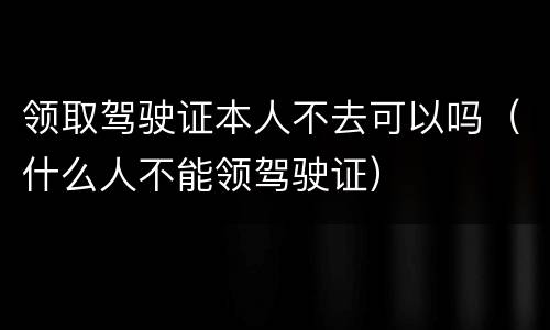 领取驾驶证本人不去可以吗（什么人不能领驾驶证）