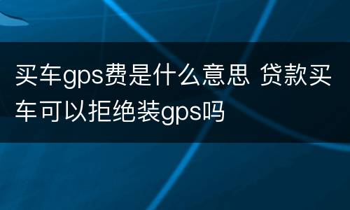 买车gps费是什么意思 贷款买车可以拒绝装gps吗