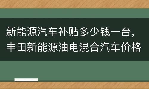 新能源汽车补贴多少钱一台，丰田新能源油电混合汽车价格表