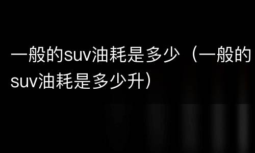 一般的suv油耗是多少（一般的suv油耗是多少升）