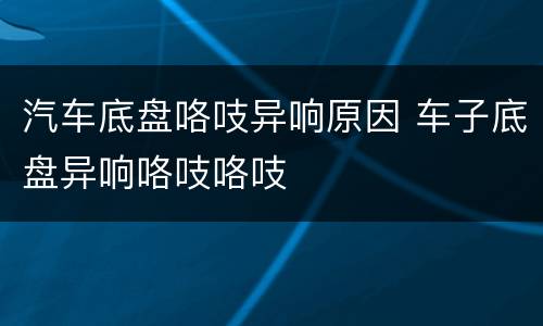 汽车底盘咯吱异响原因 车子底盘异响咯吱咯吱