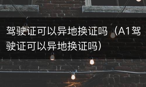 驾驶证可以异地换证吗（A1驾驶证可以异地换证吗）