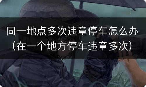同一地点多次违章停车怎么办（在一个地方停车违章多次）