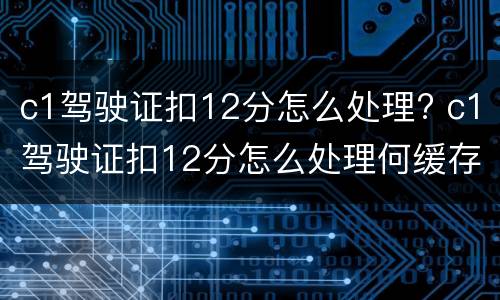c1驾驶证扣12分怎么处理? c1驾驶证扣12分怎么处理何缓存