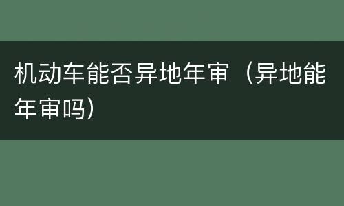 机动车能否异地年审（异地能年审吗）