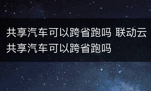 共享汽车可以跨省跑吗 联动云共享汽车可以跨省跑吗