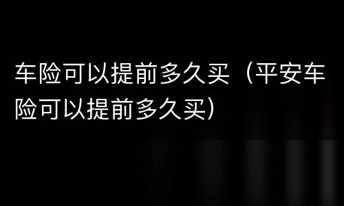 车险可以提前多久买（平安车险可以提前多久买）
