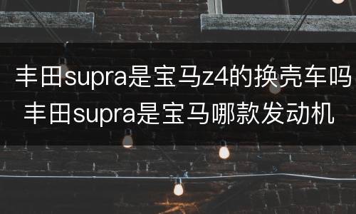 丰田supra是宝马z4的换壳车吗 丰田supra是宝马哪款发动机