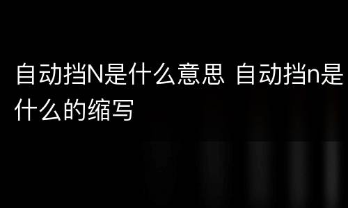 自动挡N是什么意思 自动挡n是什么的缩写