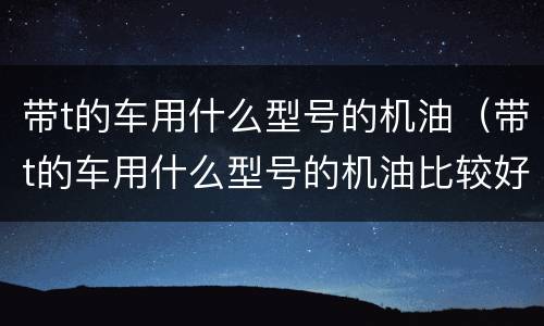 带t的车用什么型号的机油（带t的车用什么型号的机油比较好）