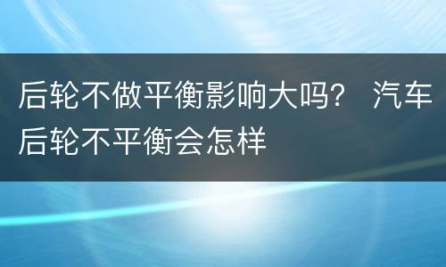 后轮不做平衡影响大吗？ 汽车后轮不平衡会怎样