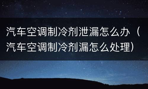 汽车空调制冷剂泄漏怎么办（汽车空调制冷剂漏怎么处理）