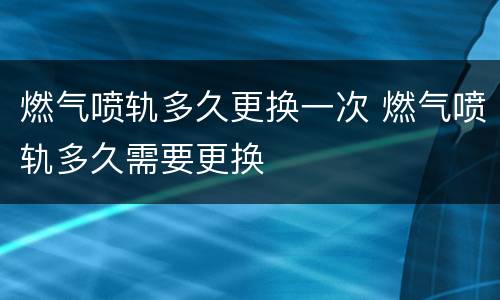 燃气喷轨多久更换一次 燃气喷轨多久需要更换