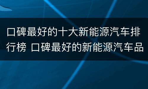 口碑最好的十大新能源汽车排行榜 口碑最好的新能源汽车品牌