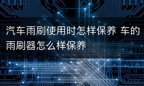 汽车雨刷使用时怎样保养 车的雨刷器怎么样保养