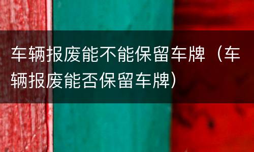 车辆报废能不能保留车牌（车辆报废能否保留车牌）