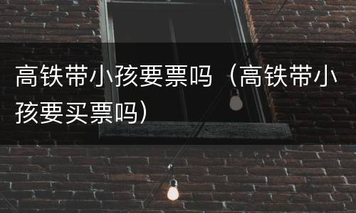 高铁带小孩要票吗（高铁带小孩要买票吗）