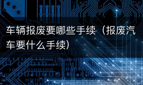 车辆报废要哪些手续（报废汽车要什么手续）