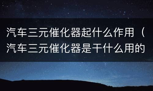 汽车三元催化器起什么作用（汽车三元催化器是干什么用的）