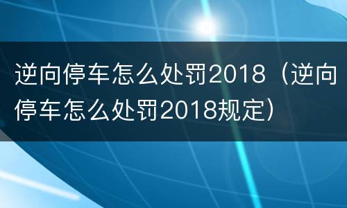 逆向停车怎么处罚2018（逆向停车怎么处罚2018规定）