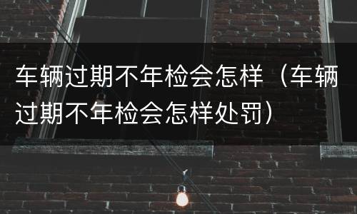 车辆过期不年检会怎样（车辆过期不年检会怎样处罚）