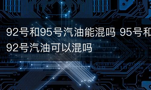92号和95号汽油能混吗 95号和92号汽油可以混吗