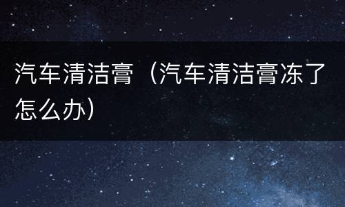 汽车清洁膏（汽车清洁膏冻了怎么办）