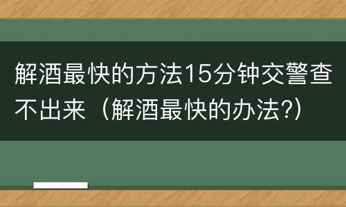 解酒最快的方法15分钟交警查不出来（解酒最快的办法?）