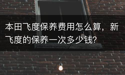 本田飞度保养费用怎么算，新飞度的保养一次多少钱？